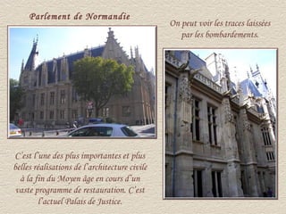 Parlement de Normandie
                                               On peut voir les traces laissées
                                                  par les bombardements.




C’est l’une des plus importantes et plus
belles réalisations de l’architecture civile
  à la fin du Moyen âge en cours d’un
 vaste programme de restauration. C’est
         l’actuel Palais de Justice.
 