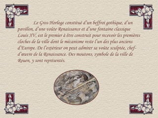 Le Gros-Horloge constitué d’un beffroi gothique, d’un
pavillon, d’une voûte Renaissance et d’une fontaine classique
Louis XV, est le premier à être construit pour recevoir les premières
cloches de la ville dont le mécanisme reste l’un des plus anciens
d’Europe. De l’extérieur on peut admirer sa voûte sculptée, chef-
d’œuvre de la Renaissance. Des moutons, symbole de la ville de
Rouen, y sont représentés.
 