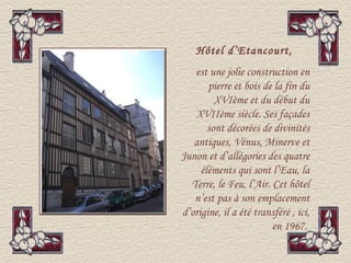 Hôtel d’Etancourt,
   est une jolie construction en
       pierre et bois de la fin du
         XVIème et du début du
    XVIIème siècle. Ses façades
       sont décorées de divinités
   antiques, Vénus, Minerve et
Junon et d’allégories des quatre
     éléments qui sont l’Eau, la
  Terre, le Feu, l’Air. Cet hôtel
   n’est pas à son emplacement
d’origine, il a été transféré , ici,
                        en 1967.
 