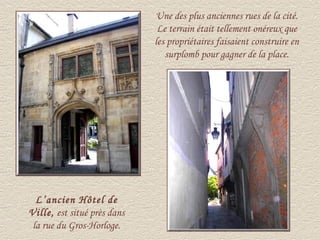 Une des plus anciennes rues de la cité.
                              Le terrain était tellement onéreux que
                             les propriétaires faisaient construire en
                                surplomb pour gagner de la place.




  L’ancien Hôtel de
Ville, est situé près dans
 la rue du Gros-Horloge.
 