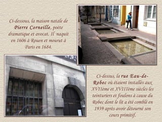 Ci-dessous, la maison natale de
   Pierre Corneille , poète
dramatique et avocat. Il naquit
 en 1606 à Rouen et mourut à
        Paris en 1684.




                                    Ci-dessus, la rue Eau-de-
                                   Robec où étaient installés aux
                                  XVIIème et XVIIIème siècles les
                                  teinturiers et foulons à cause du
                                  Robec dont le lit a été comblé en
                                   1939 après avoir détourné son
                                           cours primitif.
 