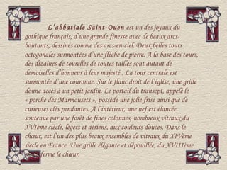 L’abbatiale Saint-Ouen est un des joyaux du
gothique français, d’une grande finesse avec de beaux arcs-
boutants, dessinés comme des arcs-en-ciel. Deux belles tours
octogonales surmontées d’une flèche de pierre. A la base des tours,
des dizaines de tourelles de toutes tailles sont autant de
demoiselles d’honneur à leur majesté . La tour centrale est
surmontée d’une couronne. Sur le flanc droit de l’église, une grille
donne accès à un petit jardin. Le portail du transept, appelé le
« porche des Marmousets », possède une jolie frise ainsi que de
curieuses clés pendantes. A l’intérieur, une nef est élancée
soutenue par une forêt de fines colonnes, nombreux vitraux du
XVIème siècle, légers et aériens, aux couleurs douces. Dans le
chœur, est l’un des plus beaux ensembles de vitraux du XIVème
siècle en France. Une grille élégante et dépouillée, du XVIIIème
siècle ferme le chœur.
 