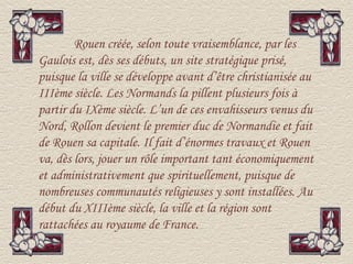 Rouen créée, selon toute vraisemblance, par les
Gaulois est, dès ses débuts, un site stratégique prisé,
puisque la ville se développe avant d’être christianisée au
IIIème siècle. Les Normands la pillent plusieurs fois à
partir du IXème siècle. L’un de ces envahisseurs venus du
Nord, Rollon devient le premier duc de Normandie et fait
de Rouen sa capitale. Il fait d’énormes travaux et Rouen
va, dès lors, jouer un rôle important tant économiquement
et administrativement que spirituellement, puisque de
nombreuses communautés religieuses y sont installées. Au
début du XIIIème siècle, la ville et la région sont
rattachées au royaume de France.
 