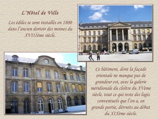 L’Hôtel de Ville
Les édiles se sont installés en 1800
dans l’ancien dortoir des moines du
         XVIIIème siècle.




                                         Ce bâtiment, dont la façade
                                          orientale ne manque pas de
                                         grandeur est, avec la galerie
                                       méridionale du cloître du XVème
                                       siècle, tout ce qui reste des logis
                                           conventuels que l’on a, en
                                       grande partie, détruits au début
                                               du XIXème siècle.
 