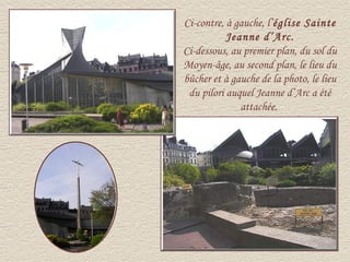 Ci-contre, à gauche, l’église Sainte
           Jeanne d’Arc.
Ci-dessous, au premier plan, du sol du
Moyen-âge, au second plan, le lieu du
bûcher et à gauche de la photo, le lieu
 du pilori auquel Jeanne d’Arc a été
              attachée.
 