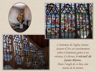 L’intérieur de l’église Sainte-
 Jeanne-d’Arc est extrêmement
  sobre et lumineux grâce à ses
vitraux. Ci-dessus, le vitrail de
         Saint-Pierre.
   Dans l’angle de ce lieu, une
       statue de la Sainte.
 
