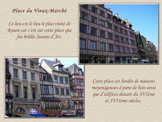 Place du Vieux-Marché

Ce lieu est le lieu le plus visité de
Rouen car c’est sur cette place que
     fut brûlée Jeanne d’Arc.




                                        Cette place est bordée de maisons
                                        moyenâgeuses à pans de bois ainsi
                                        que d’édifices datant du XVIème
                                               et XVIIème siècles.
 