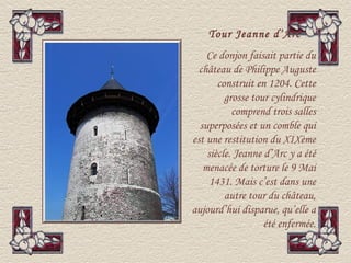 Tour Jeanne d’Arc
    Ce donjon faisait partie du
  château de Philippe Auguste
       construit en 1204. Cette
         grosse tour cylindrique
           comprend trois salles
  superposées et un comble qui
est une restitution du XIXème
    siècle. Jeanne d’Arc y a été
   menacée de torture le 9 Mai
     1431. Mais c’est dans une
         autre tour du château,
aujourd’hui disparue, qu’elle a
                   été enfermée.
 