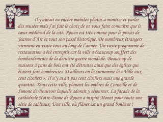 Il y aurait eu encore maintes photos à montrer et parler
des musées mais j’ai fait le choix de ne vous faire connaître que le
cœur médiéval de la cité. Rouen est très connue pour le procès de
Jeanne d’Arc et tout son passé historique. De nombreux étrangers
viennent en visite tout au long de l’année. Un vaste programme de
restauration a été entrepris car la ville a beaucoup souffert des
bombardements de la dernière guerre mondiale. Beaucoup de
maisons à pans de bois ont été détruites ainsi que des églises qui
étaient fort nombreuses. D’ailleurs on la surnomme la « Ville aux
cent clochers ». Il n’y avait pas cent clochers mais une grande
quantité. Dans cette ville, planent les ombres de Corneille et de
Simone de Beauvoir laquelle adorait y séjourner. La façade de la
cathédrale Notre-Dame de Rouen a inspiré Monet pour toute une
série de tableaux. Une ville, où flâner est un grand bonheur !
 
