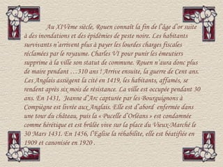 Au XIVème siècle, Rouen connaît la fin de l’âge d’or suite
à des inondations et des épidémies de peste noire. Les habitants
survivants n’arrivent plus à payer les lourdes charges fiscales
réclamées par le royaume. Charles VI pour punir les émeutiers
supprime à la ville son statut de commune. Rouen n’aura donc plus
de maire pendant …310 ans ! Arrive ensuite, la guerre de Cent ans.
Les Anglais assiègent la cité en 1419, les habitants, affamés, se
rendent après six mois de résistance. La ville est occupée pendant 30
ans. En 1431, Jeanne d’Arc capturée par les Bourguignons à
Compiègne est livrée aux Anglais. Elle est d’abord enfermée dans
une tour du château, puis la « Pucelle d’Orléans » est condamnée
comme hérétique et est brûlée vive sur la place du Vieux-Marché le
30 Mars 1431. En 1456, l’Eglise la réhabilite, elle est béatifiée en
1909 et canonisée en 1920 .
 