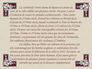 La cathédrale Notre-Dame de Rouen est située au
cœur de la ville, édifiée sur plusieurs siècles. On peut y suivre
l’évolution de toutes les périodes architecturales : Tour Saint-
Romain du XIIème siècle, Portail des Libraires et Portail de la
Calende du XIVème siècle, façade occidentale et Tour de Beurre des
XVème et XVIème siècles, flèche de fonte (152 mètres) du XIXème
siècle. On peut voir aussi des remarquables vitraux des XIIIème,
XIVème, XVème et XVIème siècles ainsi que des monuments
funéraires exceptionnels tels des gisants des ducs de Normandie,
des tombeaux Renaissance des cardinaux d’Amboise.
         Cet édifice, bien qu’Hitler ait ordonné de le préserver, fut
très endommagé par les bombes anglaises et américaines lors des
derniers jours avant la libération de la ville en 1945. En outre, un
feu ayant pris dans la Tour Saint-Romain, il fut sauvé grâce à
l’acharnement de plusieurs jeunes rouennais à circonscrire cet
         incendie qui aurait pu le dévaster complètement.
 