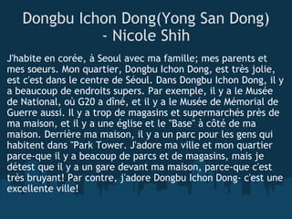 Dongbu Ichon Dong(Yong San Dong) - Nicole Shih J'habite en corée, à Seoul avec ma famille; mes parents et mes soeurs. Mon quartier, Dongbu Ichon Dong, est très jolie, est c'est dans le centre de Séoul. Dans Dongbu Ichon Dong, il y a beaucoup de endroits supers. Par exemple, il y a le Musée de National, où G20 a dîné, et il y a le Musée de Mémorial de Guerre aussi. Il y a trop de magasins et supermarchés près de ma maison, et il y a une église et le "Base" à côté de ma maison. Derrière ma maison, il y a un parc pour les gens qui habitent dans "Park Tower. J'adore ma ville et mon quartier parce-que il y a beacoup de parcs et de magasins, mais je détest que il y a un gare devant ma maison, parce-que c'est très bruyant! Par contre, j'adore Dongbu Ichon Dong- c'est une excellente ville! 