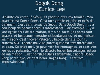 Dogok Dong  - Eunice Lee   J'habite en corée, à Séoul, et j'habite avec ma famille. Mon quartier est Dogok Dong. C'est une grande et jolie et prés de Gangnam. C'est dans le sud de Séoul. Dans Dogok Dong, il y a beaucoup de beaux endroits intéressants! Par exemple, il y a une église prés de ma maison, il y a de parcs (les parcs sont beaux), et beaucoup magasins et boulangeries, et ma maison. Ma maison- c'est "Tower Palace". J'habite dans la tour F, numéro 804. J'adore ma ville parce-que c'est très intéréssant et beau. De chez moi, je peux voir les montagnes, et sont très vertes et puissants. Mais, je détéste les embouteillages autour de ma maison. C'est horrible! Dans l'ensemble, j'adore Dogok Dong parce-que, et c'est beau. Dogok Dong - c'est très impressionnant. 