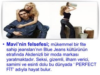 • Mavi’nin felsefesi; mükemmel bir fite
 sahip jeansları’nın Blue Jeans kültürünün
 etrafında Akdenizli bir moda markası
 yaratmaktadır. Seksi, gizemli, ilham verici,
 samimi ve esinti dolu bu dünyada ‘ PERFECT
 FİT’ adıyla hayat bulur.
 