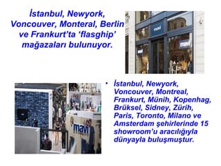 İstanbul, Newyork,
Voncouver, Monteral, Berlin
  ve Frankurt’ta ‘flasghip’
   mağazaları bulunuyor.



                      • İstanbul, Newyork,
                        Voncouver, Montreal,
                        Frankurt, Münih, Kopenhag,
                        Brüksel, Sidney, Zürih,
                        Paris, Toronto, Milano ve
                        Amsterdam şehirlerinde 15
                        showroom’u aracılığıyla
                        dünyayla buluşmuştur.
 
