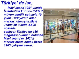 Türkiye’ de ise;
    Mavi Jeans 1991 yılında
 İstanbul’da kuruldu.Yılda 7
 milyon adetlik satışıyla 10
 yıldır Türkiye’nin lider
 markası olmuştur.Mavi
 Jeans 50 ülkede 4.600
 noktada
 satılıyor.Türkiye’de 186
 mağazası bulunan bulunan
 Mavi Jeans’ın 262’si
 merkez ofiste olmak üzere
 1163 çalışanı vardır.
 