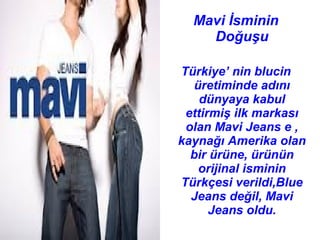 Mavi İsminin
    Doğuşu

Türkiye’ nin blucin
  üretiminde adını
    dünyaya kabul
 ettirmiş ilk markası
 olan Mavi Jeans e ,
kaynağı Amerika olan
  bir ürüne, ürünün
   orijinal isminin
Türkçesi verildi,Blue
  Jeans değil, Mavi
      Jeans oldu.
 