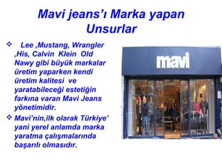 Mavi jeans’ı Marka yapan
                 Unsurlar
   Lee ,Mustang, Wrangler
  ,His, Calvin Klein Old
  Nawy gibi büyük markalar
  üretim yaparken kendi
  üretim kalitesi ve
  yaratabileceği estetiğin
  farkına varan Mavi Jeans
  yönetimidir.
 Mavi’nin,ilk olarak Türkiye’
  yani yerel anlamda marka
  yaratma çalışmalarında
  başarılı olmasıdır.
 