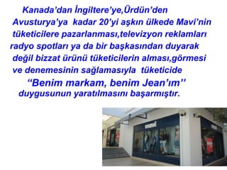 Kanada’dan İngiltere’ye,Ürdün’den
 Avusturya’ya kadar 20’yi aşkın ülkede Mavi’nin
 tüketicilere pazarlanması,televizyon reklamları
radyo spotları ya da bir başkasından duyarak
 değil bizzat ürünü tüketicilerin alması,görmesi
 ve denemesinin sağlamasıyla tüketicide
   “Benim markam, benim Jean’ım’’
  duygusunun yaratılmasını başarmıştır.
 