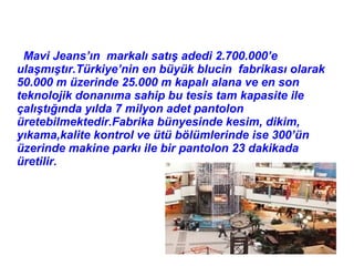 Mavi Jeans’ın markalı satış adedi 2.700.000’e
ulaşmıştır.Türkiye’nin en büyük blucin fabrikası olarak
50.000 m üzerinde 25.000 m kapalı alana ve en son
teknolojik donanıma sahip bu tesis tam kapasite ile
çalıştığında yılda 7 milyon adet pantolon
üretebilmektedir.Fabrika bünyesinde kesim, dikim,
yıkama,kalite kontrol ve ütü bölümlerinde ise 300’ün
üzerinde makine parkı ile bir pantolon 23 dakikada
üretilir.
 