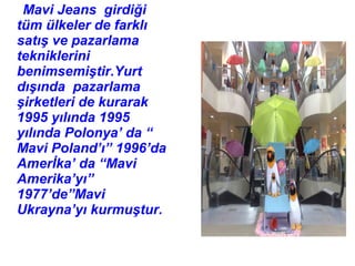 Mavi Jeans girdiği
tüm ülkeler de farklı
satış ve pazarlama
tekniklerini
benimsemiştir.Yurt
dışında pazarlama
şirketleri de kurarak
1995 yılında 1995
yılında Polonya’ da “
Mavi Poland’ı” 1996’da
Amerİka’ da “Mavi
Amerika’yı”
1977’de”Mavi
Ukrayna’yı kurmuştur.
 