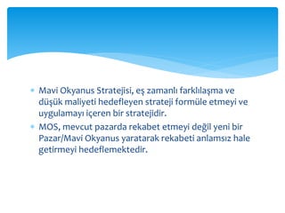  Mavi Okyanus Stratejisi, eş zamanlı farklılaşma ve
düşük maliyeti hedefleyen strateji formüle etmeyi ve
uygulamayı içeren bir stratejidir.
 MOS, mevcut pazarda rekabet etmeyi değil yeni bir
Pazar/Mavi Okyanus yaratarak rekabeti anlamsız hale
getirmeyi hedeflemektedir.
 