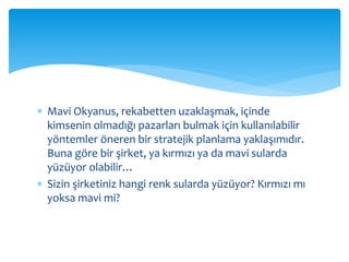  Mavi Okyanus, rekabetten uzaklaşmak, içinde
kimsenin olmadığı pazarları bulmak için kullanılabilir
yöntemler öneren bir stratejik planlama yaklaşımıdır.
Buna göre bir şirket, ya kırmızı ya da mavi sularda
yüzüyor olabilir…
 Sizin şirketiniz hangi renk sularda yüzüyor? Kırmızı mı
yoksa mavi mi?
 