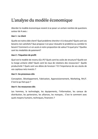 L’analyse	du	modèle	économique	
Aborder le modèle économique revient à se poser un certain nombre de questions
autour de 4 axes :
Axe 1 : Le client
Quelle est notre cible client? Quel problème cherche-t-il à résoudre? Quels sont ses
besoins non satisfaits? Que propose-t-on pour résoudre le problème ou combler le
besoin? Comment a-t-on accès à notre proposition de valeur? A quel prix ? Quelles
sont les modalités de paiement?
Axe 2 : l’équation de profit
Quel est le modèle de revenu (Q x P)? Quels sont les coûts de structure? Quelle est
la marge unitaire cible? Quels sont les taux de rotations des ressources? Quelle
productivité ? Quels sont vos délais de livraison ? Et l’importance de vos stocks de
vos capitaux nets investis ?
Axe 3 : les processus-clés
Conception, Développement, Fabrication, Approvisionnement, Marketing, RH,IT.
C’est le qui fait quoi ?
Axe 4 : les ressources-clés
Les hommes, la technologie, les équipements, l’information, les canaux de
distribution, les partenaires, les alliances, les marques… C’est le comment avec
quels moyens humains, techniques, financiers ?
	
	
	
 