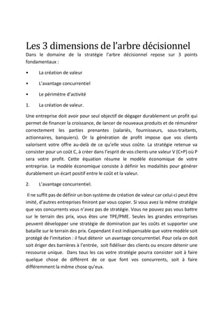 Les	3	dimensions	de	l’arbre	décisionnel	
Dans le domaine de la stratégie l’arbre décisionnel repose sur 3 points
fondamentaux :
• La création de valeur
• L’avantage concurrentiel
• Le périmètre d’activité
1. La création de valeur.
Une entreprise doit avoir pour seul objectif de dégager durablement un profit qui
permet de financer la croissance, de lancer de nouveaux produits et de rémunérer
correctement les parties prenantes (salariés, fournisseurs, sous-traitants,
actionnaires, banquiers). Or la génération de profit impose que vos clients
valorisent votre offre au-delà de ce qu’elle vous coûte. La stratégie retenue va
consister pour un coût C, à créer dans l’esprit de vos clients une valeur V (C+P) où P
sera votre profit. Cette équation résume le modèle économique de votre
entreprise. Le modèle économique consiste à définir les modalités pour générer
durablement un écart positif entre le coût et la valeur.
2. L’avantage concurrentiel.
Il ne suffit pas de définir un bon système de création de valeur car celui-ci peut être
imité, d’autres entreprises finiront par vous copier. Si vous avez la même stratégie
que vos concurrents vous n’avez pas de stratégie. Vous ne pouvez pas vous battre
sur le terrain des prix, vous êtes une TPE/PME. Seules les grandes entreprises
peuvent développer une stratégie de domination par les coûts et supporter une
bataille sur le terrain des prix. Cependant il est indispensable que votre modèle soit
protégé de l’imitation : il faut détenir un avantage concurrentiel. Pour cela on doit
soit ériger des barrières à l’entrée, soit fidéliser des clients ou encore détenir une
ressource unique. Dans tous les cas votre stratégie pourra consister soit à faire
quelque chose de différent de ce que font vos concurrents, soit à faire
différemment la même chose qu’eux.
 