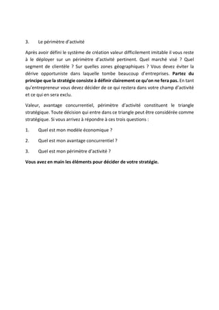 3. Le périmètre d’activité
Après avoir défini le système de création valeur difficilement imitable il vous reste
à le déployer sur un périmètre d’activité pertinent. Quel marché visé ? Quel
segment de clientèle ? Sur quelles zones géographiques ? Vous devez éviter la
dérive opportuniste dans laquelle tombe beaucoup d’entreprises. Partez du
principe que la stratégie consiste à définir clairement ce qu’on ne fera pas. En tant
qu’entrepreneur vous devez décider de ce qui restera dans votre champ d’activité
et ce qui en sera exclu.
Valeur, avantage concurrentiel, périmètre d’activité constituent le triangle
stratégique. Toute décision qui entre dans ce triangle peut être considérée comme
stratégique. Si vous arrivez à répondre à ces trois questions :
1. Quel est mon modèle économique ?
2. Quel est mon avantage concurrentiel ?
3. Quel est mon périmètre d’activité ?
Vous avez en main les éléments pour décider de votre stratégie.
 