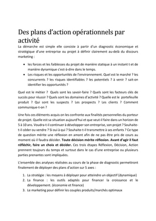 Des	plans	d’action	opérationnels	par	
activité	
La démarche est simple elle consiste à partir d’un diagnostic économique et
stratégique d’une entreprise ou projet à définir clairement au-delà du discours
marketing :
• les forces et les faiblesses du projet de manière statique à un instant t et de
manière dynamique c'est-à-dire dans le temps.
• Les risques et les opportunités de l’environnement. Quel est le marché ? les
concurrents ? les risques identifiables ? les potentiels ? à venir ? sait-on
identifier les opportunités ?
Quel est le métier ? Quels sont les savoir-faire ? Quels sont les facteurs clés de
succès pour réussir ? Quels sont les domaines d’activité ? Quelle est le portefeuille
produit ? Qui sont les suspects ? Les prospects ? Les clients ? Comment
communique-t-on ?
Une fois ces éléments acquis on les confronte aux finalités personnelles du porteur
de projet. Quelle est sa situation aujourd’hui et que veut-il faire dans un horizon de
5 à 10 ans. Voudra-t-il continuer à développer son entreprise, son projet ? Souhaite-
t-il céder ou vendre ? Si oui à qui ? Souhaite-t-il transmettre à ses enfants ? Ce type
de question mérite une réflexion en amont afin de ne pas être pris de cours au
moment où il faudra décider. Toute décision mérite réflexion. Avant d’agir il faut
réfléchir, faire un choix et décider. Ces trois étapes Réflexion, Décision, Action
prennent toujours du temps et surtout dans le cas d’une entreprise ou plusieurs
parties prenantes sont impliquées.
L’ensemble des analyses réalisées au cours de la phase de diagnostic permettront
finalement de déployer des plans d’action sur 5 axes :
1. La stratégie : les moyens à déployer pour atteindre un objectif (dynamique)
2. La finance : les outils adaptés pour financer la croissance et le
développement. (économie et finance)
3. Le marketing pour définir les couples produits/marchés optimaux
 
