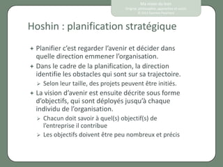 Ma vision du lean
                                      Origine, philosophie, approches et outils
                                              © 2012 Eponine Pauchard



Hoshin : planification stratégique
 Planifier c’est regarder l’avenir et décider dans
  quelle direction emmener l’organisation.
 Dans le cadre de la planification, la direction
  identifie les obstacles qui sont sur sa trajectoire.
     Selon leur taille, des projets peuvent être initiés.
 La vision d’avenir est ensuite décrite sous forme
  d’objectifs, qui sont déployés jusqu’à chaque
  individu de l’organisation.
     Chacun doit savoir à quel(s) objectif(s) de
      l’entreprise il contribue
     Les objectifs doivent être peu nombreux et précis
 