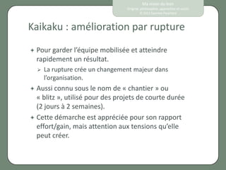 Ma vision du lean
                                 Origine, philosophie, approches et outils
                                         © 2012 Eponine Pauchard



Kaikaku : amélioration par rupture
 Pour garderl’équipe mobilisée et atteindre
  rapidement un résultat.
     La rupture crée un changement majeur dans
      l’organisation.
 Aussi connu sous le nom de « chantier » ou
  « blitz », utilisé pour des projets de courte durée
  (2 jours à 2 semaines).
 Cette démarche est appréciée pour son rapport
  effort/gain, mais attention aux tensions qu’elle
  peut créer.
 
