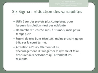 Ma vision du lean
                                Origine, philosophie, approches et outils
                                        © 2012 Eponine Pauchard



Six Sigma : réduction des variabilités

 Utilisé sur des projets plus complexes, pour
  lesquels la solution n’est pas évidente
 Démarche structurée sur 6 à 18 mois, mais pas à
  temps plein
 Fourni de très bons résultats, moins prenant qu’un
  blitz sur le court terme.
 Attention à l’essoufflement et au
  découragement, il faut garder le rythme et faire
  des suivis aux personnes qui attendent les
  résultats.
 