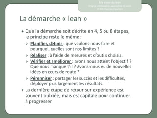 Ma vision du lean
                                     Origine, philosophie, approches et outils
                                             © 2012 Eponine Pauchard



La démarche « lean »
 Que la démarche soit décrite en 4, 5 ou 8 étapes,
  le principe reste le même :
     Planifier, définir : que voulons nous faire et
      pourquoi, quelles sont nos limites ?
     Réaliser : à l’aide de mesures et d’outils choisis.
     Vérifier et améliorer : avons nous atteint l’objectif ?
      Que nous manque t’il ? Avons-nous eu de nouvelles
      idées en cours de route ?
     Pérenniser : partager les succès et les difficultés,
      déployer plus largement les résultats.
 La dernière étape de retour sur expérience est
  souvent oubliée, mais est capitale pour continuer
  à progresser.
 