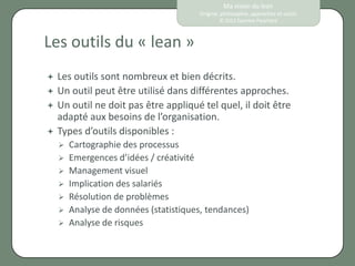 Ma vision du lean
                                       Origine, philosophie, approches et outils
                                               © 2012 Eponine Pauchard



Les outils du « lean »
   Les outils sont nombreux et bien décrits.
   Un outil peut être utilisé dans différentes approches.
   Un outil ne doit pas être appliqué tel quel, il doit être
    adapté aux besoins de l’organisation.
   Types d’outils disponibles :
       Cartographie des processus
       Emergences d’idées / créativité
       Management visuel
       Implication des salariés
       Résolution de problèmes
       Analyse de données (statistiques, tendances)
       Analyse de risques
 