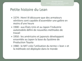 Ma vision du lean
                                 Origine, philosophie, approches et outils
                                         © 2012 Eponine Pauchard



Petite histoire du Lean
 1574 : Henri III découvre   que des armateurs
  vénitiens sont capable d’assembler une galère en
  moins d’une heure
 1900 : aux États Unis et au Japon l’industrie
  automobile défini de nouvelles méthodes de
  travail
 1950 : les américains et japonais développent
  ensemble au Japon la base du Système de
  Production Toyota
 1980 : le MIT crée l’utilisation du terme « lean » et
  la méthode est déployée dans le monde
 