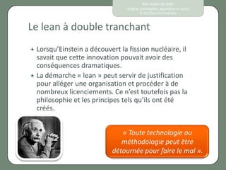 Ma vision du lean
                                  Origine, philosophie, approches et outils
                                          © 2012 Eponine Pauchard



Le lean à double tranchant
 Lorsqu’Einstein a découvert   la fission nucléaire, il
  savait que cette innovation pouvait avoir des
  conséquences dramatiques.
 La démarche « lean » peut servir de justification
  pour alléger une organisation et procéder à de
  nombreux licenciements. Ce n’est toutefois pas la
  philosophie et les principes tels qu’ils ont été
  créés.


                                « Toute technologie ou
                                méthodologie peut être
                             détournée pour faire le mal ».
 