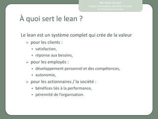 Ma vision du lean
                                        Origine, philosophie, approches et outils
                                                © 2012 Eponine Pauchard



À quoi sert le lean ?
Le lean est un système complet qui crée de la valeur
     pour les clients :
         satisfaction,
         réponse aux besoins,
     pour les employés :
         développement personnel et des compétences,
         autonomie,
     pour les actionnaires / la société :
         bénéfices liés à la performance,
         pérennité de l’organisation.
 