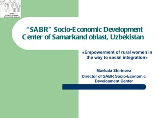   “ SABR” Socio-Economic Development Center of Samarkand oblast, Uzbekistan   Mavluda Shirinova Director of SABR Socio-Economic Development Center « Empowerment of rural women in the way to social integration » 