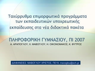 Ταχύρρυθμα επιμορφωτικά προγράμματα
των εκπαιδευτικών υποχρεωτικής
εκπαίδευσης στα νέα διδακτικά πακέτα
ΠΛΗΡΟΦΟΡΙΚΗ ΓΥΜΝΑΣΙΟΥ, ΠΙ 2007
ΔΙΑΦΑΝΕΙΕΣ: ΜΑΒΟΓΛΟΥ ΧΡΙΣΤΟΣ, ΠΕ19, mavoglou@sch.gr
Α. ΑΡΑΠΟΓΛΟΥ, Χ. ΜΑΒΟΓΛΟΥ, Η. ΟΙΚΟΝΟΜΑΚΟΣ, Κ. ΦΥΤΡΟΣ
 