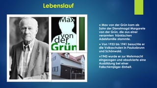 Lebenslauf
● Max von der Grün kam als
Sohn der Dienstmagd Margarete
von der Grün, die aus einer
verarmten fränkischen
Adelsfamilie stammte.
● Von 1933 bis 1941 besuchte er
die Volksschulen in Paulusbrunn
und Schönwald.
●1943 wurde er zur Wehrmacht
eingezogen und absolvierte eine
Ausbildung bei einer
Fallschirmjäger-Einheit.
 