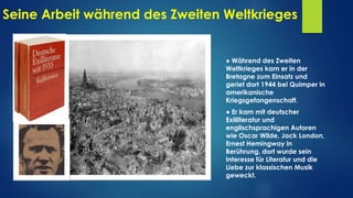 Seine Arbeit während des Zweiten Weltkrieges
● Während des Zweiten
Weltkrieges kam er in der
Bretagne zum Einsatz und
geriet dort 1944 bei Quimper in
amerikanische
Kriegsgefangenschaft.
● Er kam mit deutscher
Exilliteratur und
englischsprachigen Autoren
wie Oscar Wilde, Jack London,
Ernest Hemingway in
Berührung, dort wurde sein
Interesse für Literatur und die
Liebe zur klassischen Musik
geweckt.
 