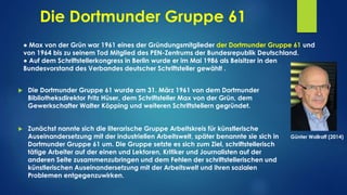 Die Dortmunder Gruppe 61
● Max von der Grün war 1961 eines der Gründungsmitglieder der Dortmunder Gruppe 61 und
von 1964 bis zu seinem Tod Mitglied des PEN-Zentrums der Bundesrepublik Deutschland.
● Auf dem Schriftstellerkongress in Berlin wurde er im Mai 1986 als Beisitzer in den
Bundesvorstand des Verbandes deutscher Schriftsteller gewählt .
 Die Dortmunder Gruppe 61 wurde am 31. März 1961 von dem Dortmunder
Bibliotheksdirektor Fritz Hüser, dem Schriftsteller Max von der Grün, dem
Gewerkschafter Walter Köpping und weiteren Schriftstellern gegründet.
 Zunächst nannte sich die literarische Gruppe Arbeitskreis für künstlerische
Auseinandersetzung mit der industriellen Arbeitswelt, später benannte sie sich in
Dortmunder Gruppe 61 um. Die Gruppe setzte es sich zum Ziel, schriftstellerisch
tätige Arbeiter auf der einen und Lektoren, Kritiker und Journalisten auf der
anderen Seite zusammenzubringen und dem Fehlen der schriftstellerischen und
künstlerischen Auseinandersetzung mit der Arbeitswelt und ihren sozialen
Problemen entgegenzuwirken.
Günter Wallraff (2014)
 