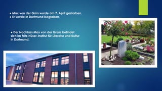 ● Max von der Grün wurde am 7. April gestorben.
● Er wurde in Dortmund begraben.
● Der Nachlass Max von der Grüns befindet
sich im Fritz-Hüser-Institut für Literatur und Kultur
in Dortmund.
 