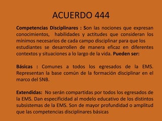 ACUERDO 444
Competencias Disciplinares : Son las nociones que expresan
conocimientos, habilidades y actitudes que consideran los
mínimos necesarios de cada campo disciplinar para que los
estudiantes se desarrollen de manera eficaz en diferentes
contextos y situaciones a lo largo de la vida. Pueden ser:
Básicas : Comunes a todos los egresados de la EMS.
Representan la base común de la formación disciplinar en el
marco del SNB.
Extendidas: No serán compartidas por todos los egresados de
la EMS. Dan especificidad al modelo educativo de los distintos
subsistemas de la EMS. Son de mayor profundidad o amplitud
que las competencias disciplinares básicas
 