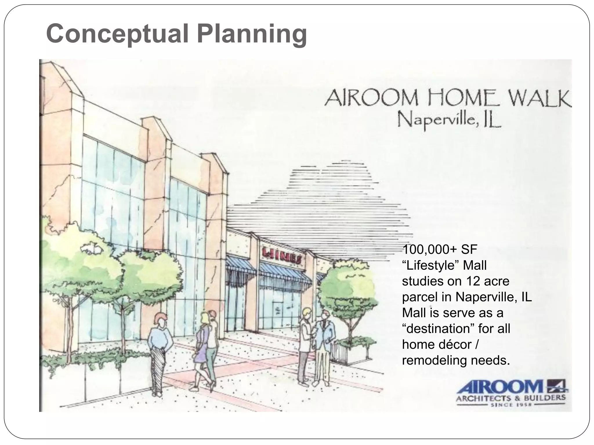 Conceptual Planning




                      100,000+ SF
                      “Lifestyle” Mall
                      studies on 12 acre
                      parcel in Naperville, IL
                      Mall is serve as a
                      “destination” for all
                      home décor /
                      remodeling needs.
 