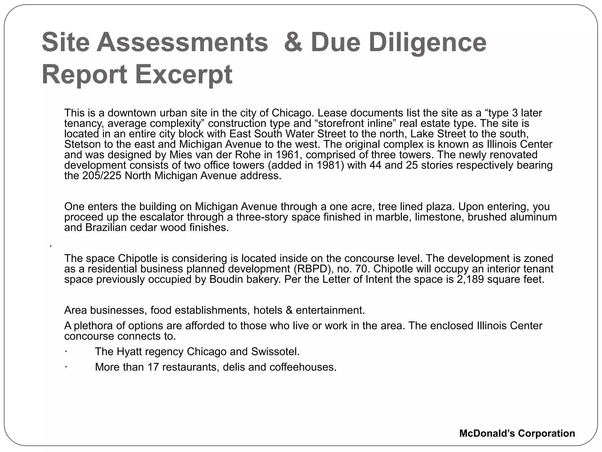 Site Assessments & Due Diligence
Report Excerpt
    This is a downtown urban site in the city of Chicago. Lease documents list the site as a “type 3 later
    tenancy, average complexity” construction type and “storefront inline” real estate type. The site is
    located in an entire city block with East South Water Street to the north, Lake Street to the south,
    Stetson to the east and Michigan Avenue to the west. The original complex is known as Illinois Center
    and was designed by Mies van der Rohe in 1961, comprised of three towers. The newly renovated
    development consists of two office towers (added in 1981) with 44 and 25 stories respectively bearing
    the 205/225 North Michigan Avenue address.

    One enters the building on Michigan Avenue through a one acre, tree lined plaza. Upon entering, you
    proceed up the escalator through a three-story space finished in marble, limestone, brushed aluminum
    and Brazilian cedar wood finishes.
.
    The space Chipotle is considering is located inside on the concourse level. The development is zoned
    as a residential business planned development (RBPD), no. 70. Chipotle will occupy an interior tenant
    space previously occupied by Boudin bakery. Per the Letter of Intent the space is 2,189 square feet.

    Area businesses, food establishments, hotels & entertainment.
    A plethora of options are afforded to those who live or work in the area. The enclosed Illinois Center
    concourse connects to.
    ·      The Hyatt regency Chicago and Swissotel.
    ·      More than 17 restaurants, delis and coffeehouses.




                                                                                        McDonald’s Corporation
 