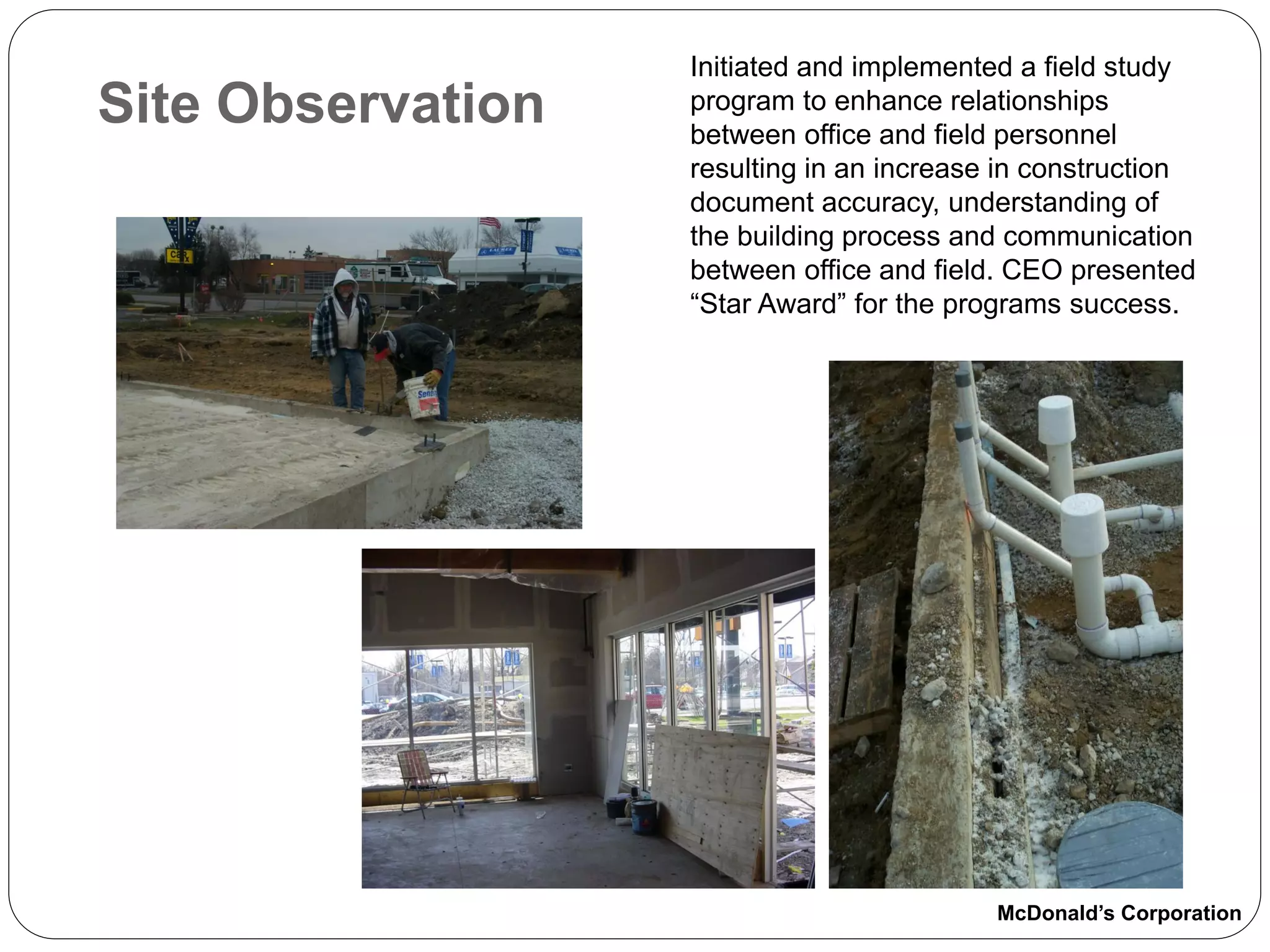 Initiated and implemented a field study
Site Observation   program to enhance relationships
                   between office and field personnel
                   resulting in an increase in construction
                   document accuracy, understanding of
                   the building process and communication
                   between office and field. CEO presented
                   “Star Award” for the programs success.




                                           McDonald’s Corporation
 
