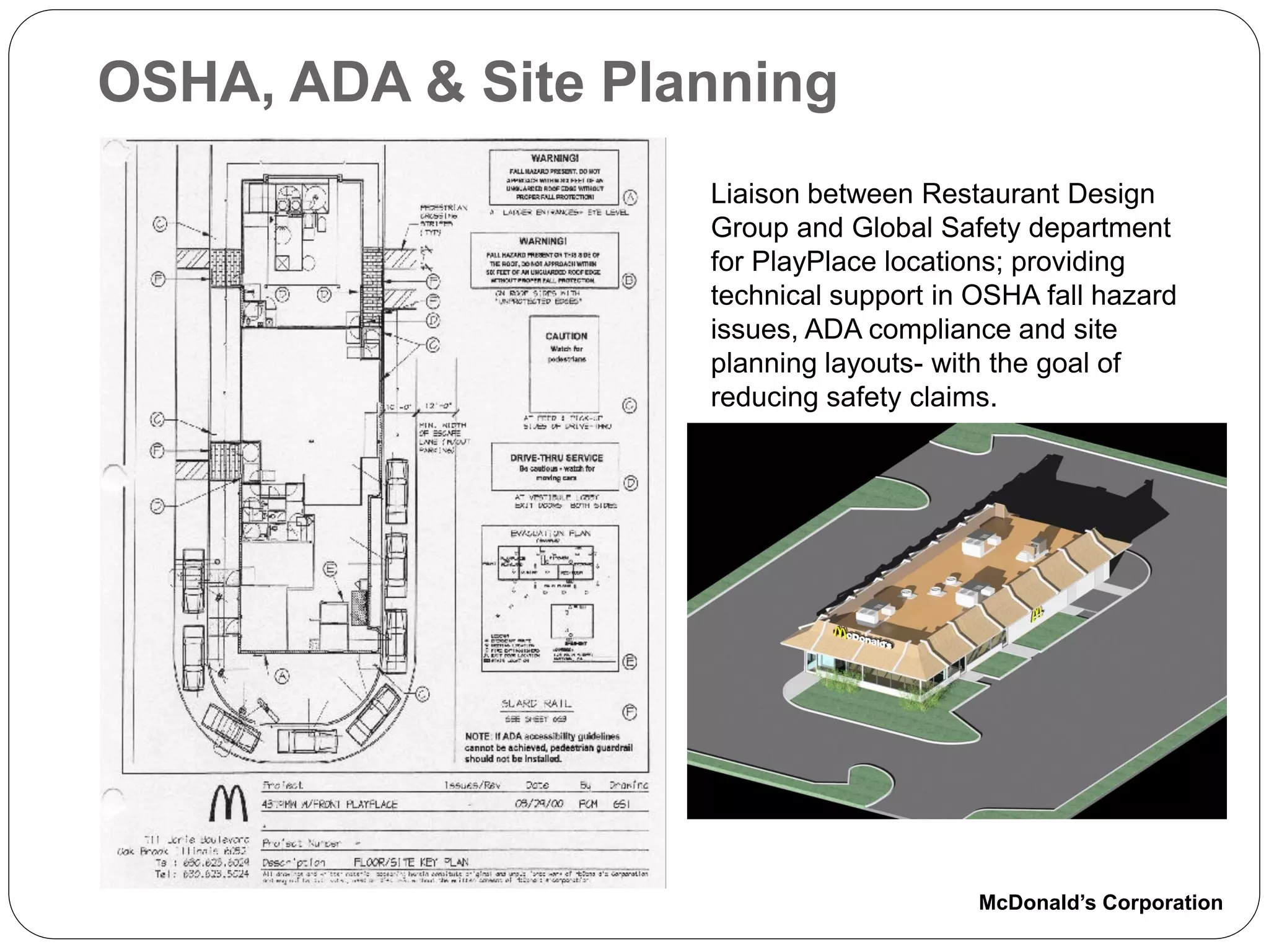 OSHA, ADA & Site Planning
                    Liaison between Restaurant Design
                    Group and Global Safety department
                    for PlayPlace locations; providing
                    technical support in OSHA fall hazard
                    issues, ADA compliance and site
                    planning layouts- with the goal of
                    reducing safety claims.




                                         McDonald’s Corporation
 